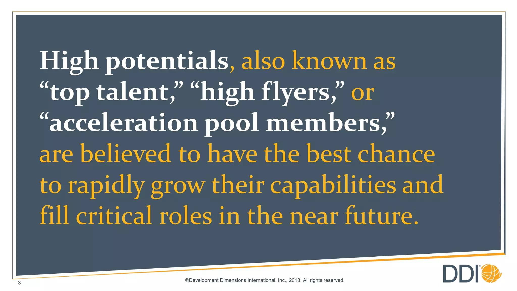 ©Development Dimensions International, Inc., 2018. All rights reserved.
3
High potentials, also known as
“top talent,” “high flyers,” or
“acceleration pool members,”
are believed to have the best chance
to rapidly grow their capabilities and
fill critical roles in the near future.
 