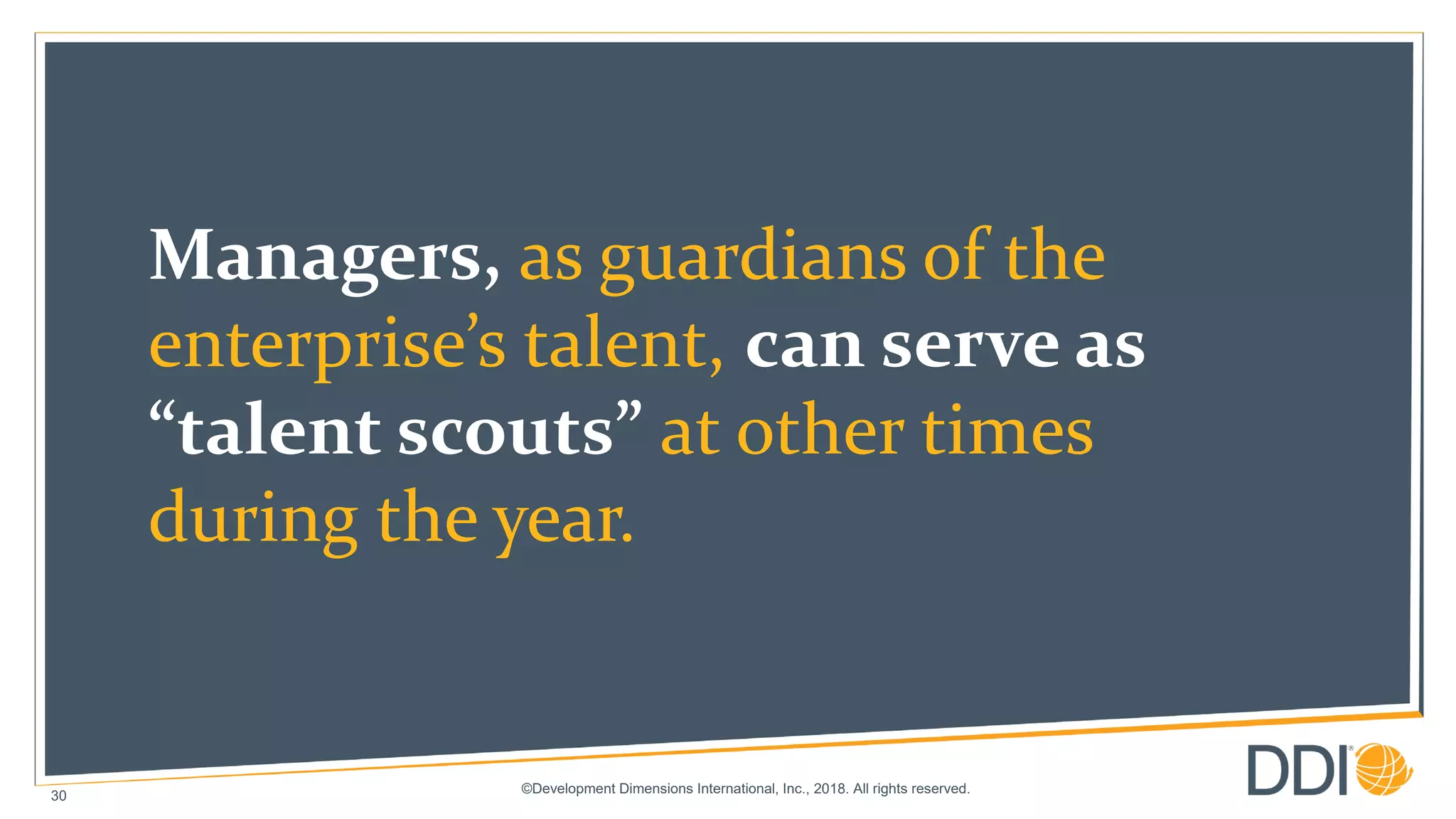 ©Development Dimensions International, Inc., 2018. All rights reserved.
30
Managers, as guardians of the
enterprise’s talent, can serve as
“talent scouts” at other times
during the year.
 