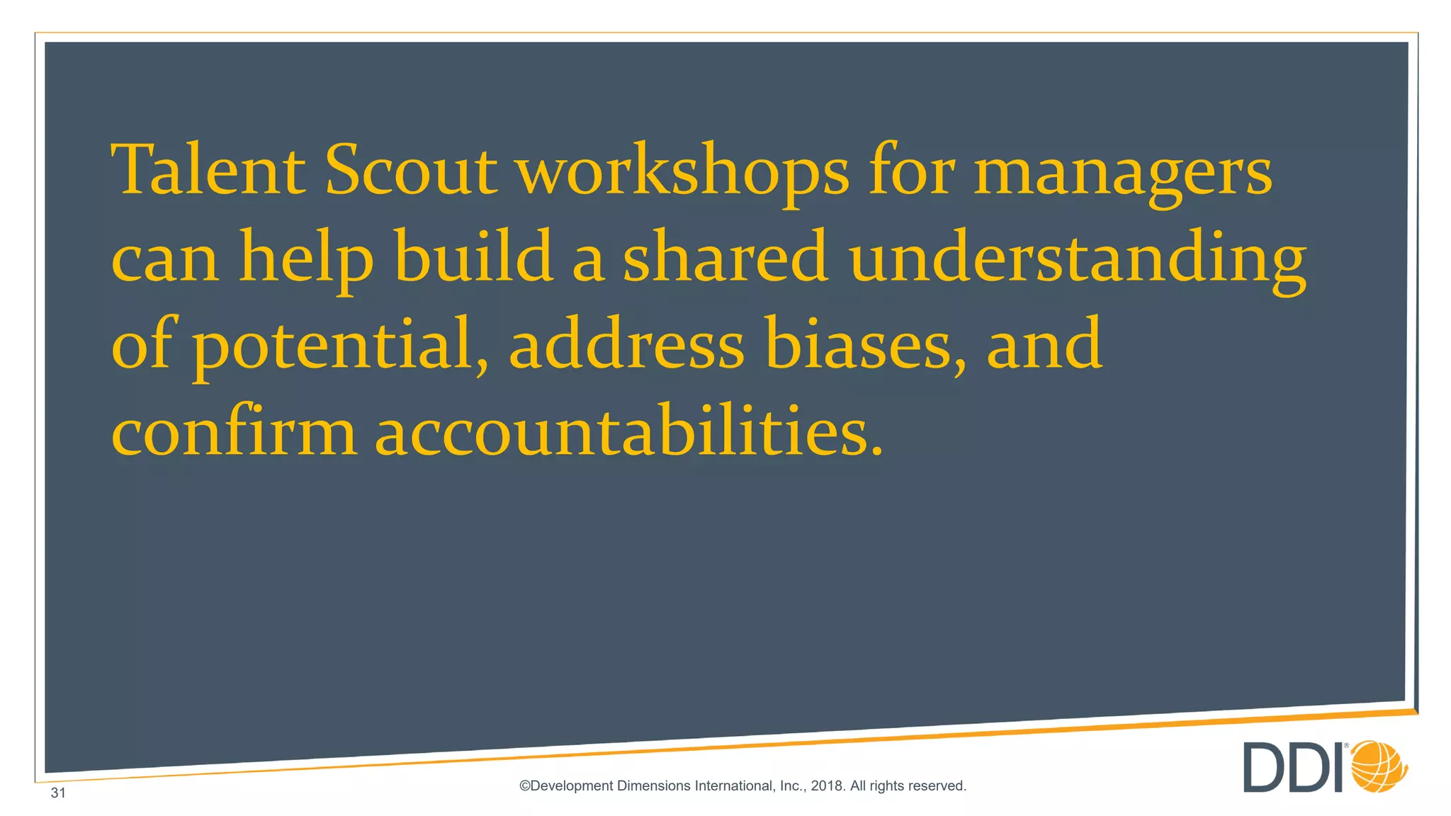 ©Development Dimensions International, Inc., 2018. All rights reserved.
31
Talent Scout workshops for managers
can help build a shared understanding
of potential, address biases, and
confirm accountabilities.
 
