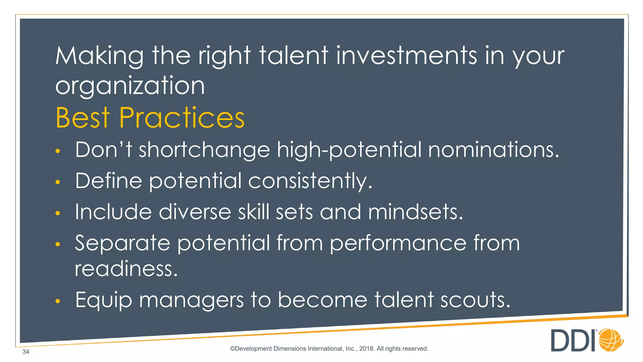 ©Development Dimensions International, Inc., 2018. All rights reserved.
34
Making the right talent investments in your
organization
Best Practices
• Don’t shortchange high-potential nominations.
• Define potential consistently.
• Include diverse skill sets and mindsets.
• Separate potential from performance from
readiness.
• Equip managers to become talent scouts.
 