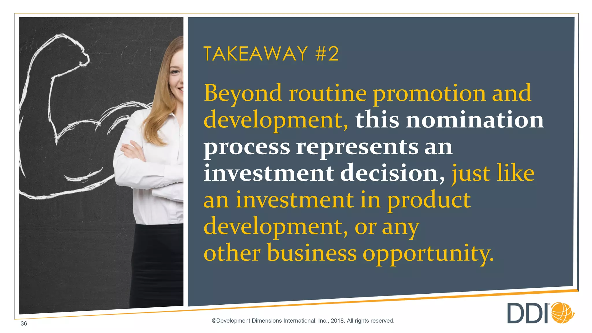 ©Development Dimensions International, Inc., 2018. All rights reserved.
36
TAKEAWAY #2
Beyond routine promotion and
development, this nomination
process represents an
investment decision, just like
an investment in product
development, or any
other business opportunity.
 