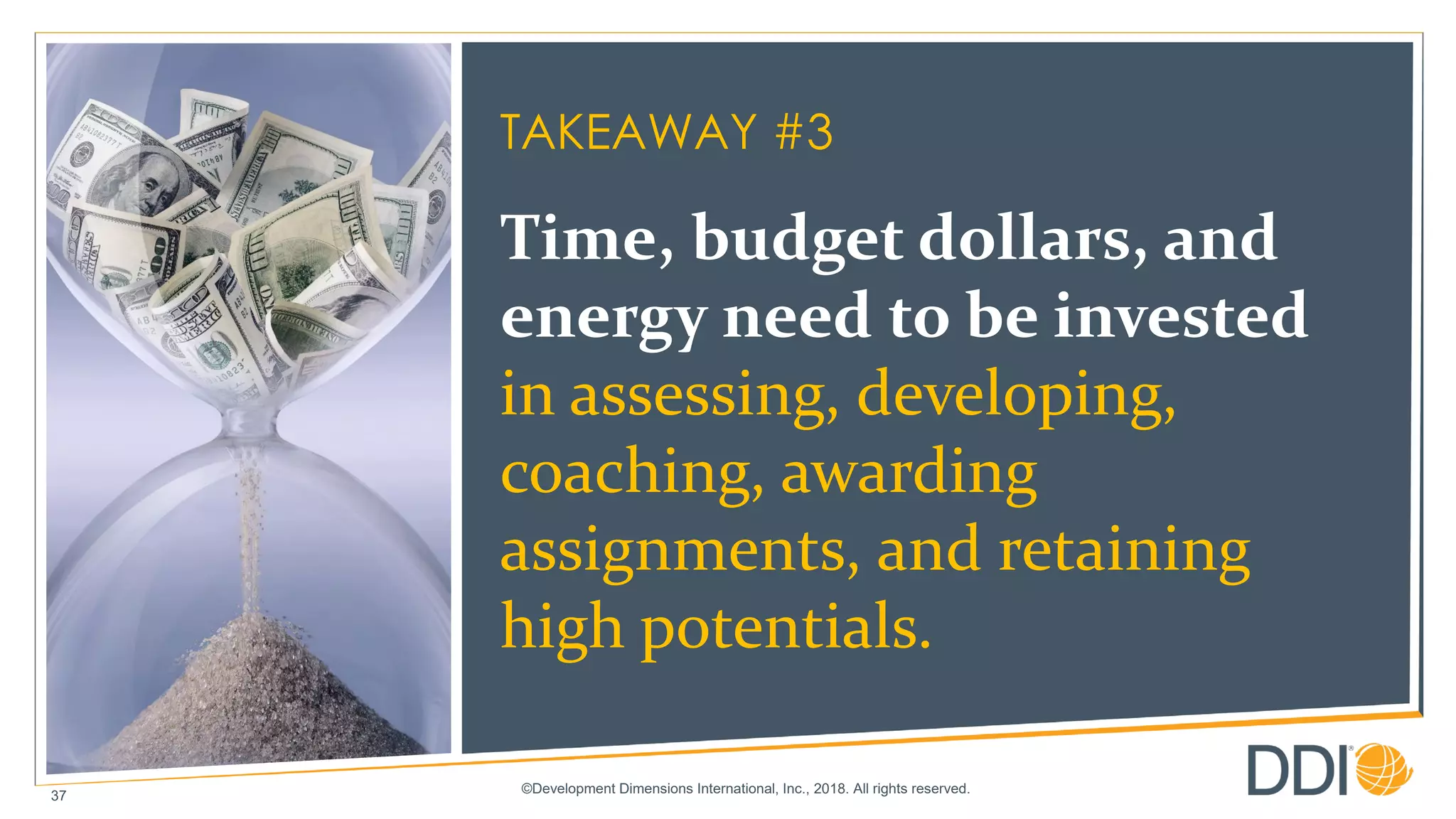 ©Development Dimensions International, Inc., 2018. All rights reserved.
37
TAKEAWAY #3
Time, budget dollars, and
energy need to be invested
in assessing, developing,
coaching, awarding
assignments, and retaining
high potentials.
 