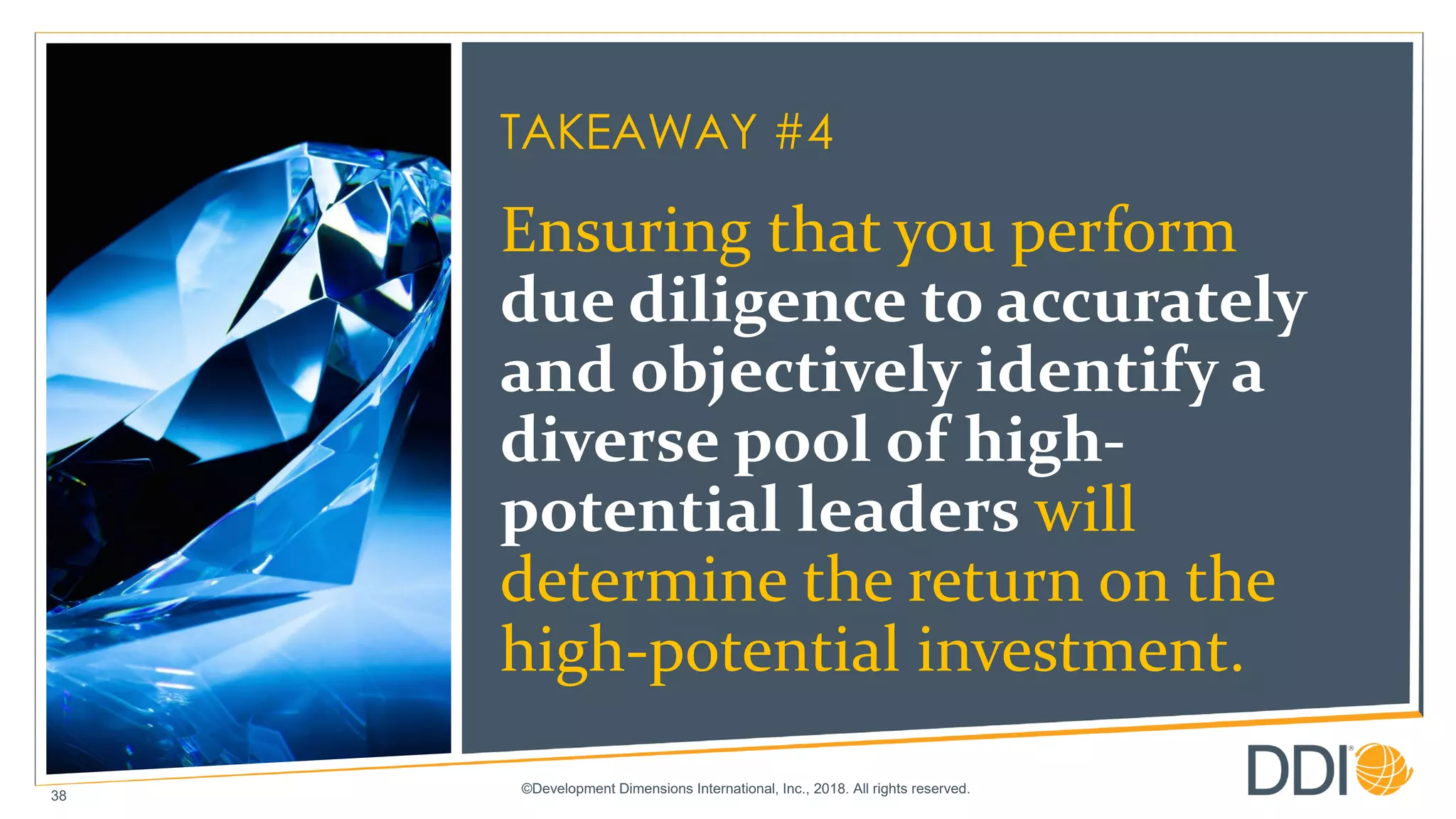 ©Development Dimensions International, Inc., 2018. All rights reserved.
38
TAKEAWAY #4
Ensuring that you perform
due diligence to accurately
and objectively identify a
diverse pool of high-
potential leaders will
determine the return on the
high-potential investment.
 