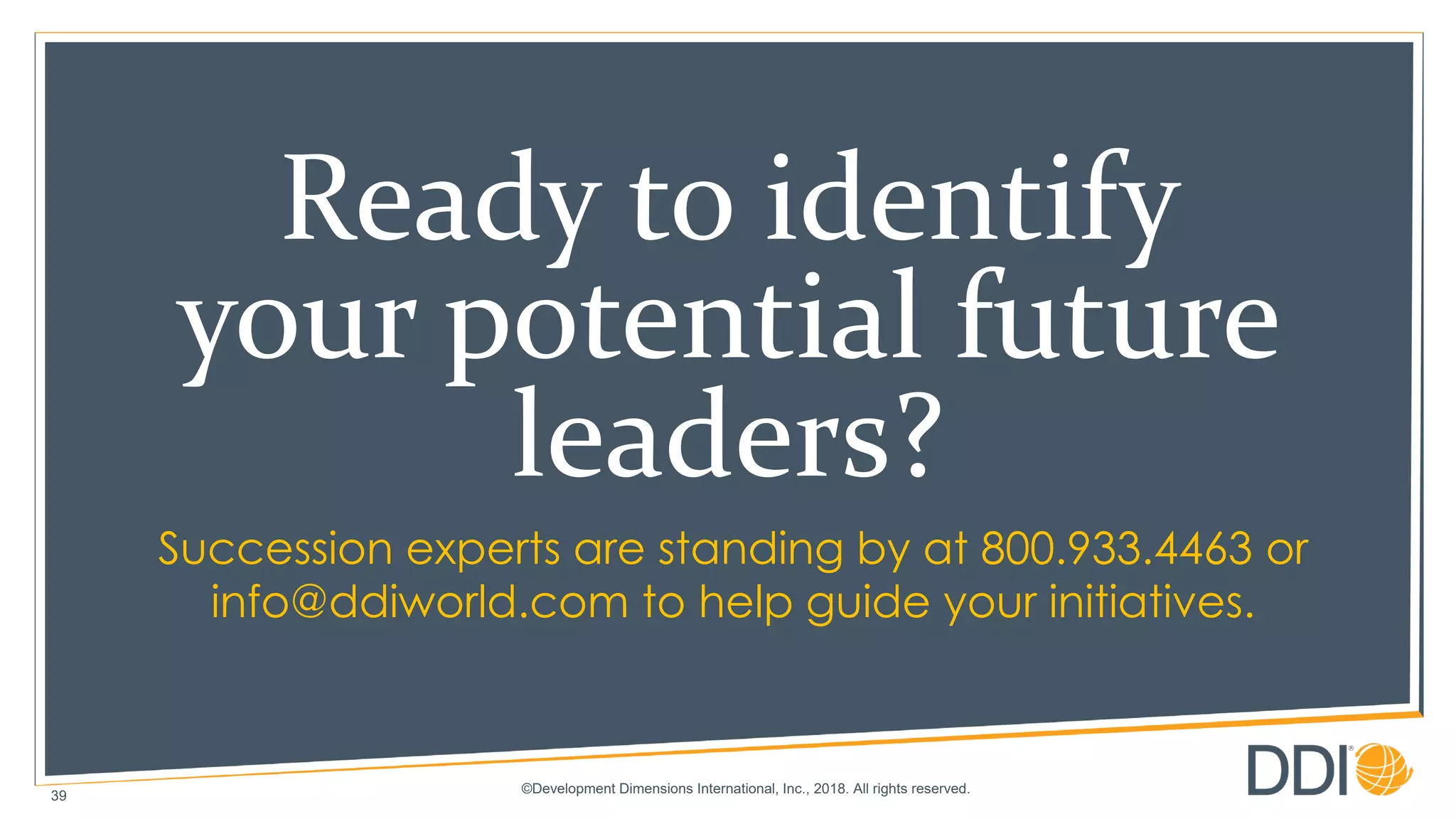 ©Development Dimensions International, Inc., 2018. All rights reserved.
Succession experts are standing by at 800.933.4463 or
info@ddiworld.com to help guide your initiatives.
39
Ready to identify
your potential future
leaders?
 