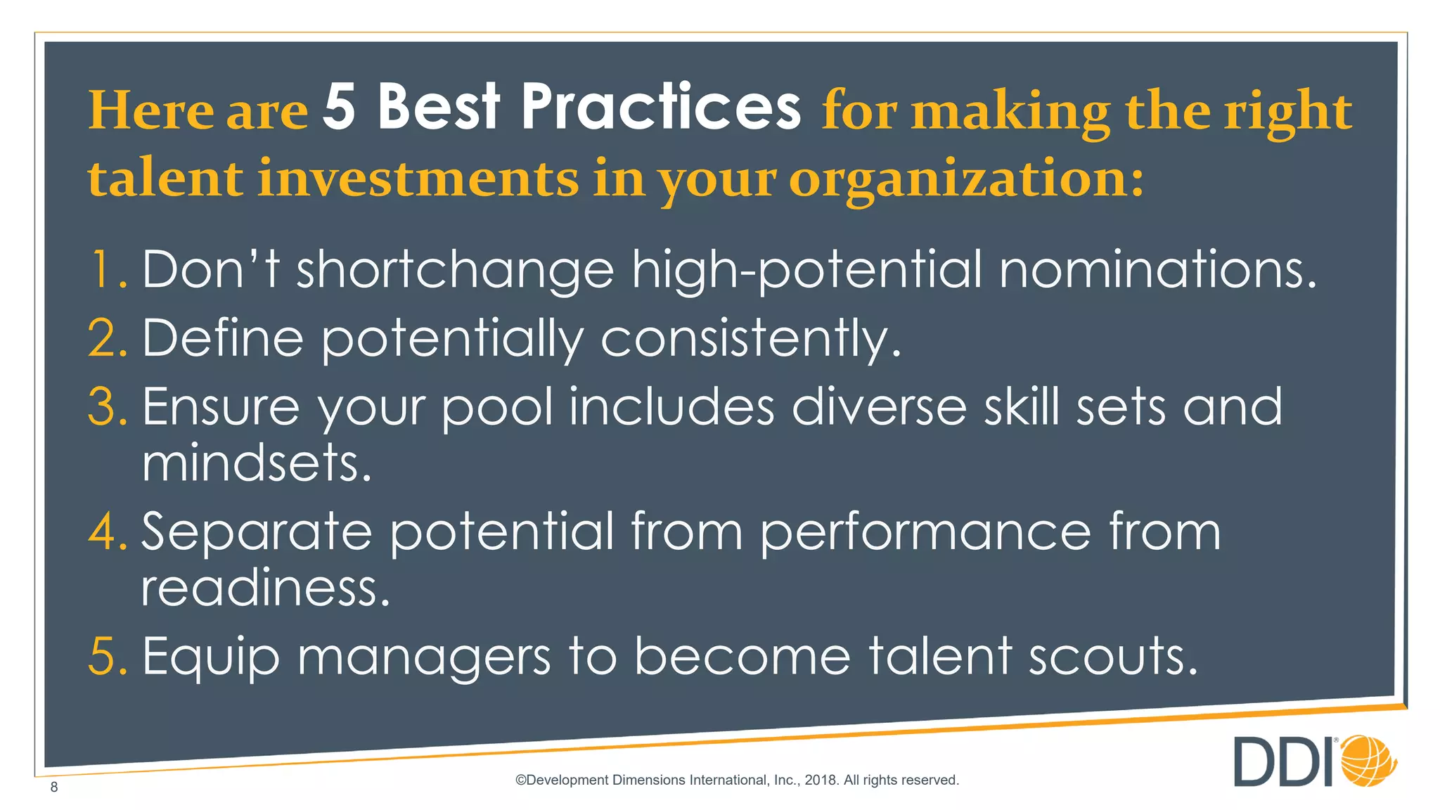 ©Development Dimensions International, Inc., 2018. All rights reserved.
8
Here are 5 Best Practices for making the right
talent investments in your organization:
1. Don’t shortchange high-potential nominations.
2. Define potentially consistently.
3. Ensure your pool includes diverse skill sets and
mindsets.
4. Separate potential from performance from
readiness.
5. Equip managers to become talent scouts.
 