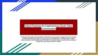 5 Best Practices for Implementing OAuth Token
Authentication
A strong technology that enables enterprises to securely manage who has access
to their systems and data is OAuth token authentication. OAuth tokens, when
used properly, dramatically lower the risk of unwanted access while also making it
simple for authorised users to utilise.
 