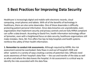 5 Best Practices for Improving Data Security

Healthcare is increasingly digital and mobile with electronic records, cloud
computing, smart phones and tablets. With all of the benefits of technology in
healthcare, there are also some downsides. One of those downsides is difficulty
protecting patient personal information. Since data breaches are unpredictable, even
organizations that implement security and privacy controls and are fully HIPAA compliant
can suffer a data breach. According to David Finn, health information technology officer
at Symantec, even with a heightened focus on data security, healthcare organizations still
make mistakes. Here, Mr. Finn offers five tips to help hospitals and health systems
reinforce the safety of their health information.

1. Remember to conduct risk assessments. Although required by HIPPA, the risk
assessment cannot be overlooked. Data flows in and out of hospital's EMR and
other systems in a variety of ways creating a variety of potential risks. Officials need
acute awareness of their hospital's data flow — the use and transfer of the data as well
as when and where the data leaves the hospital. A risk assessment is a critical way to
identify the risks associated with the data flow.
 
