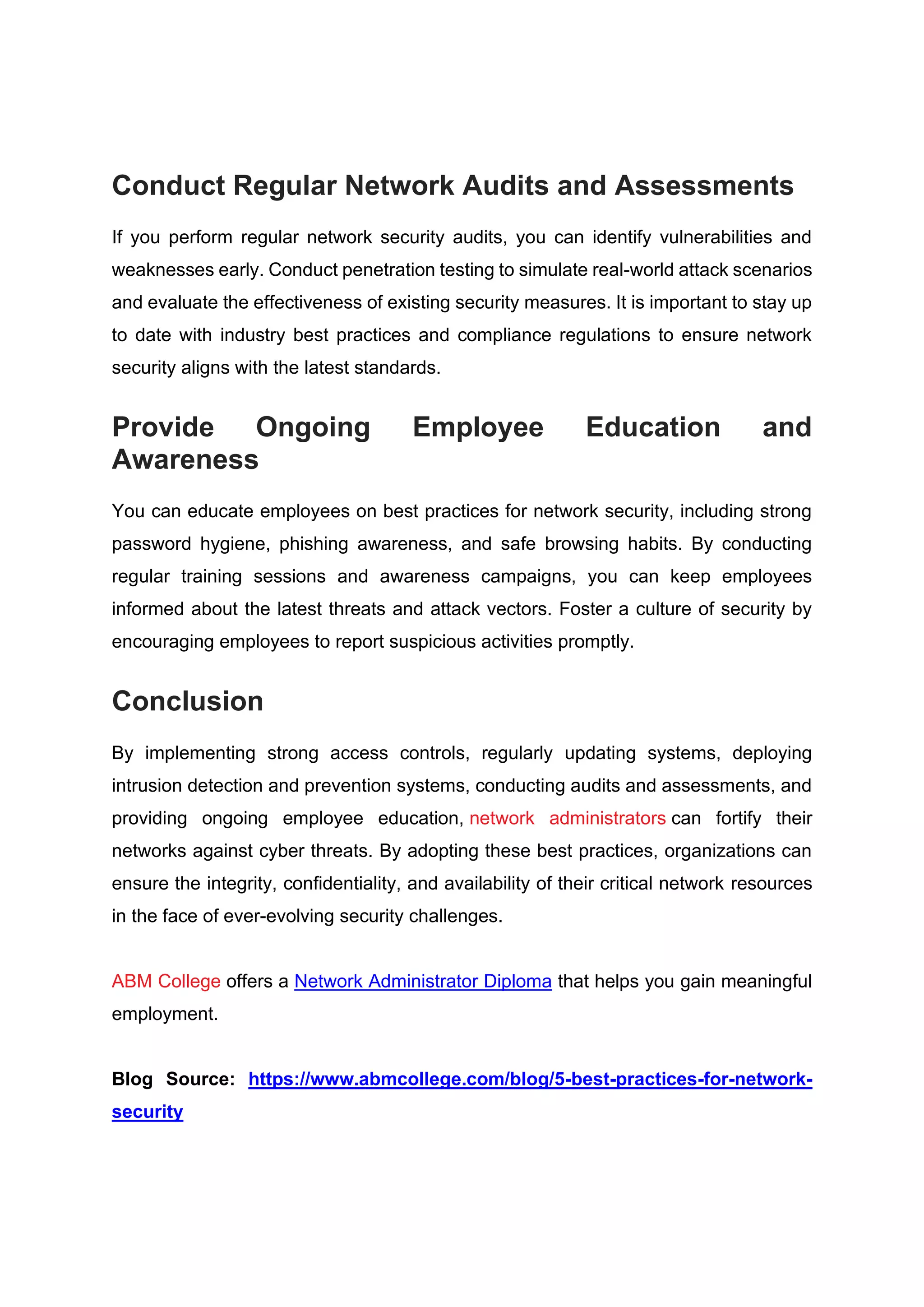 Conduct Regular Network Audits and Assessments
If you perform regular network security audits, you can identify vulnerabilities and
weaknesses early. Conduct penetration testing to simulate real-world attack scenarios
and evaluate the effectiveness of existing security measures. It is important to stay up
to date with industry best practices and compliance regulations to ensure network
security aligns with the latest standards.
Provide Ongoing Employee Education and
Awareness
You can educate employees on best practices for network security, including strong
password hygiene, phishing awareness, and safe browsing habits. By conducting
regular training sessions and awareness campaigns, you can keep employees
informed about the latest threats and attack vectors. Foster a culture of security by
encouraging employees to report suspicious activities promptly.
Conclusion
By implementing strong access controls, regularly updating systems, deploying
intrusion detection and prevention systems, conducting audits and assessments, and
providing ongoing employee education, network administrators can fortify their
networks against cyber threats. By adopting these best practices, organizations can
ensure the integrity, confidentiality, and availability of their critical network resources
in the face of ever-evolving security challenges.
ABM College offers a Network Administrator Diploma that helps you gain meaningful
employment.
Blog Source: https://www.abmcollege.com/blog/5-best-practices-for-network-
security
 