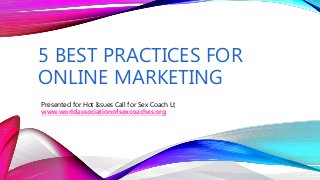 5 BEST PRACTICES FOR
ONLINE MARKETING
Presented for Hot Issues Call for Sex Coach U;
www.worldassociationofsexcoaches.org
 