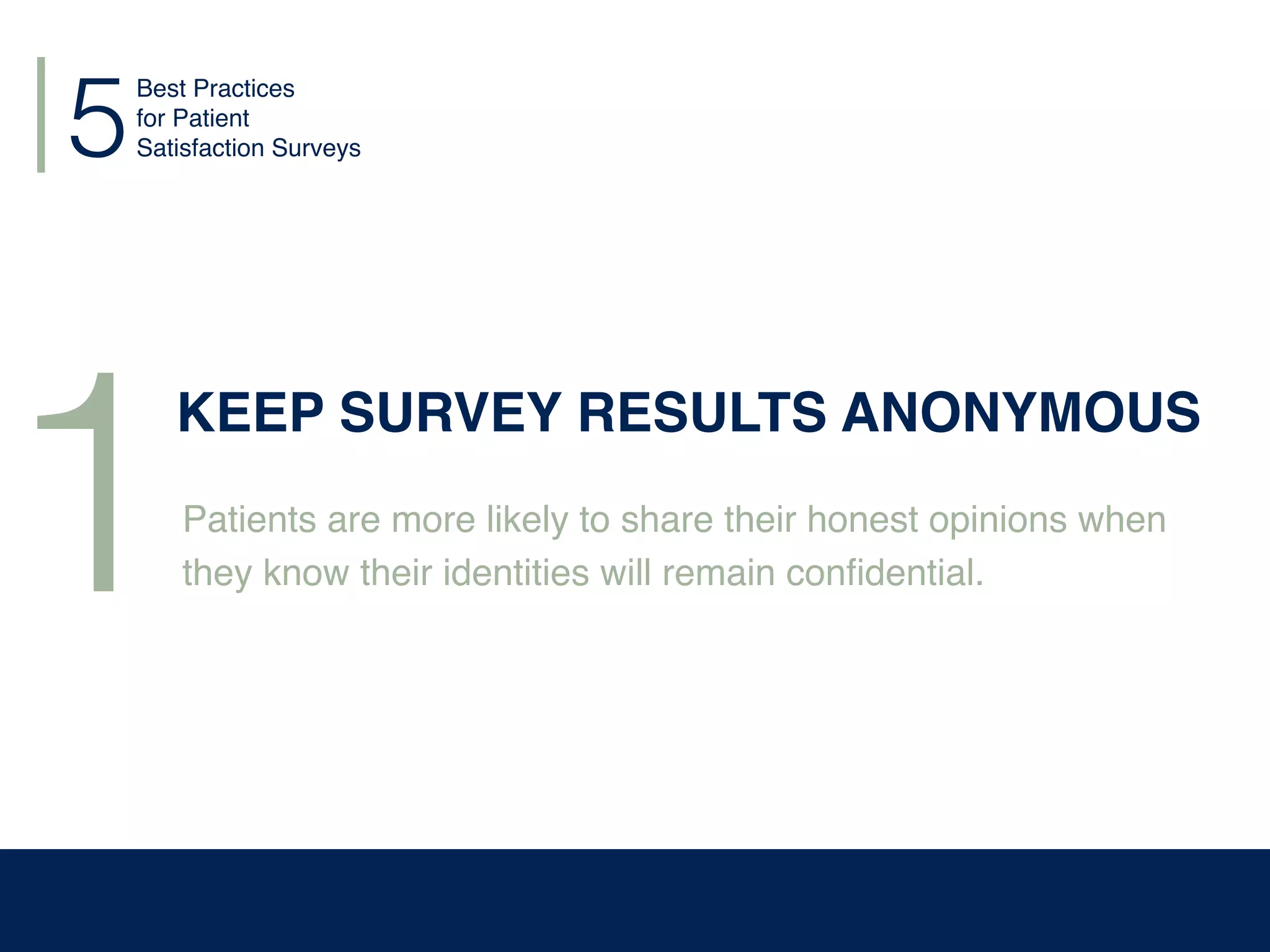 Best Practices
for Patient
Satisfaction Surveys5
1
KEEP SURVEY RESULTS ANONYMOUS
Patients are more likely to share their honest opinions when
they know their identities will remain conﬁdential.
 