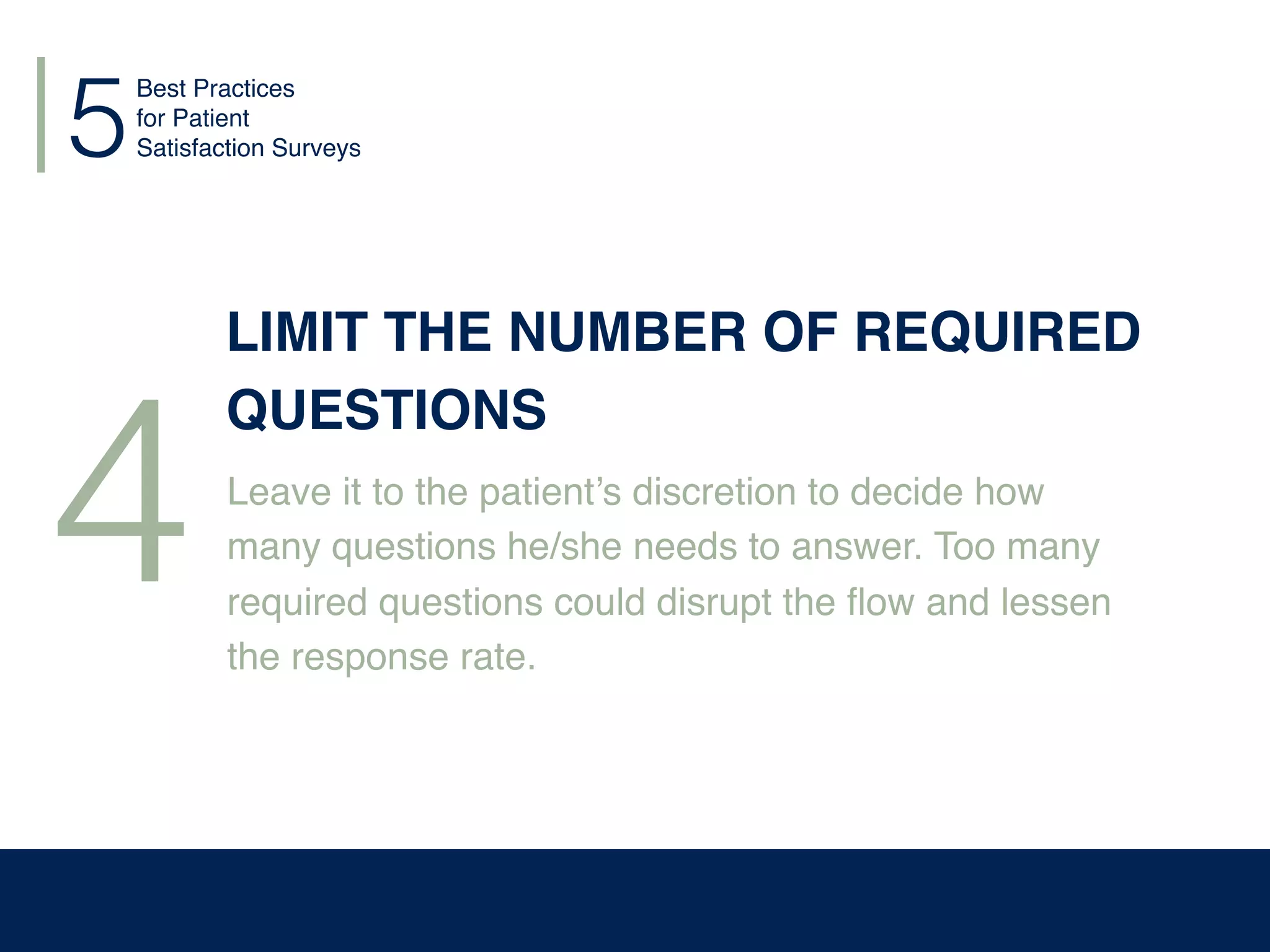 5
4
LIMIT THE NUMBER OF REQUIRED
QUESTIONS
Leave it to the patient’s discretion to decide how
many questions he/she needs to answer. Too many
required questions could disrupt the ﬂow and lessen
the response rate.
Best Practices
for Patient
Satisfaction Surveys
 