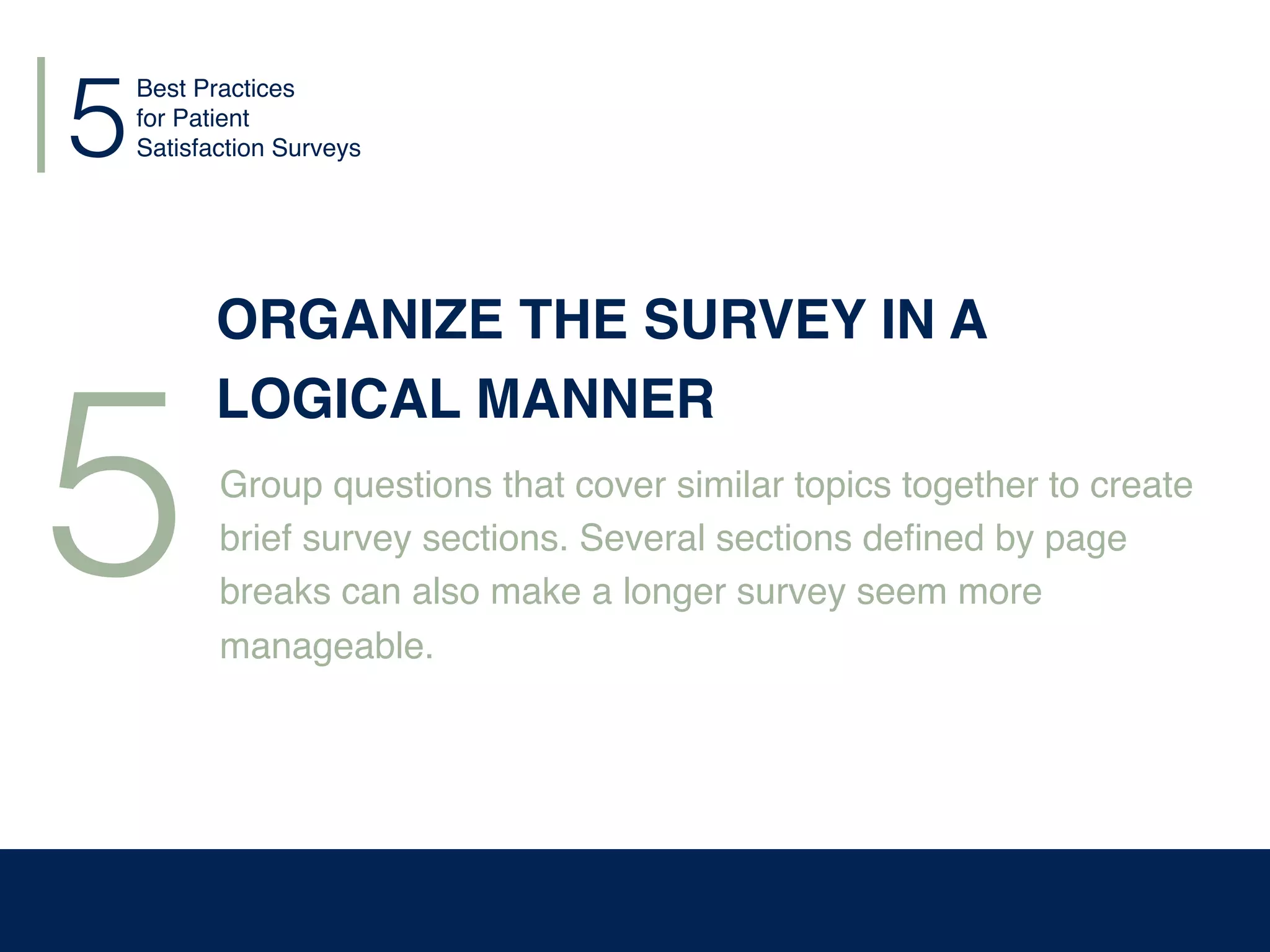 5
5
ORGANIZE THE SURVEY IN A
LOGICAL MANNER
Group questions that cover similar topics together to create
brief survey sections. Several sections deﬁned by page
breaks can also make a longer survey seem more
manageable.
Best Practices
for Patient
Satisfaction Surveys
 