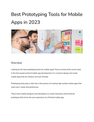 Best Prototyping Tools for Mobile
Apps in 2023
Overview
Looking for the best prototyping tools for mobile apps? You’ve arrived at the correct spot.
In the fast-paced world of mobile app development, it is crucial to design and create
mobile apps that are intuitive and user-friendly.
Prototyping tools play a vital role in the process of creating high-quality mobile apps that
meet users’ needs and preferences.
These tools enable designers and developers to create interactive and functional
prototypes that mimic the user experience of a finished mobile app.
 
