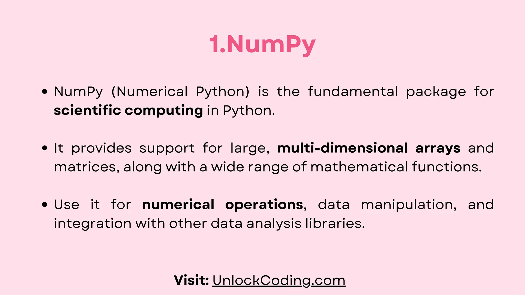 NumPy (Numerical Python) is the fundamental package for
scientific computing in Python.
It provides support for large, multi-dimensional arrays and
matrices, along with a wide range of mathematical functions.
Use it for numerical operations, data manipulation, and
integration with other data analysis libraries.
1.NumPy
Visit: UnlockCoding.com
 