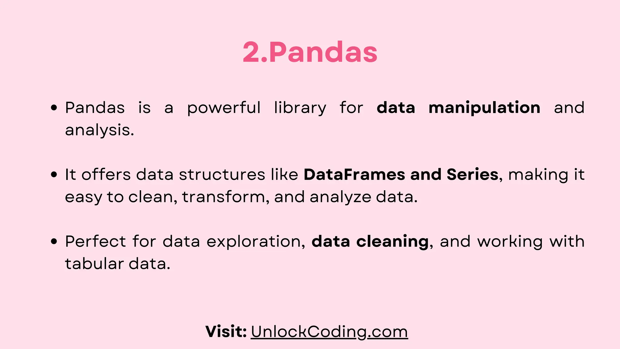 Pandas is a powerful library for data manipulation and
analysis.
It offers data structures like DataFrames and Series, making it
easy to clean, transform, and analyze data.
Perfect for data exploration, data cleaning, and working with
tabular data.
2.Pandas
Visit: UnlockCoding.com
 