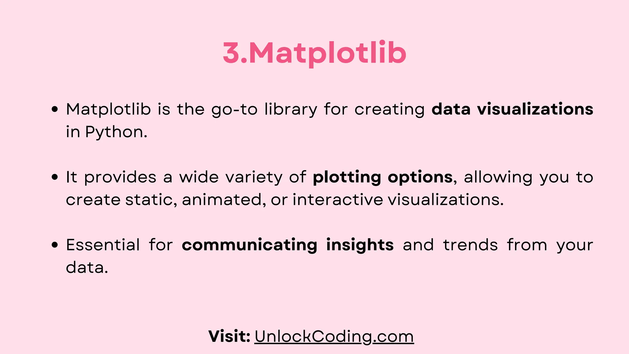 Matplotlib is the go-to library for creating data visualizations
in Python.
It provides a wide variety of plotting options, allowing you to
create static, animated, or interactive visualizations.
Essential for communicating insights and trends from your
data.
3.Matplotlib
Visit: UnlockCoding.com
 
