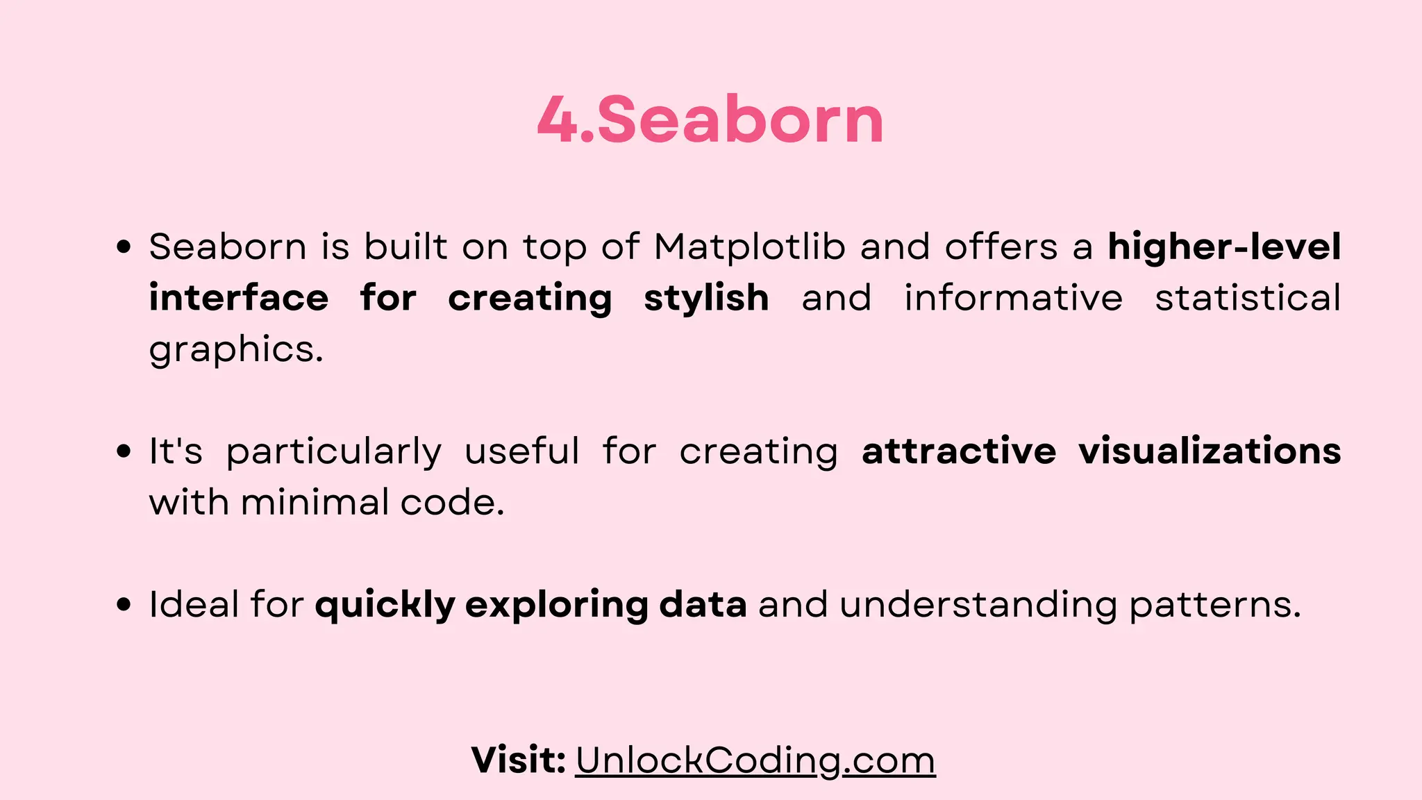 Seaborn is built on top of Matplotlib and offers a higher-level
interface for creating stylish and informative statistical
graphics.
It's particularly useful for creating attractive visualizations
with minimal code.
Ideal for quickly exploring data and understanding patterns.
4.Seaborn
Visit: UnlockCoding.com
 