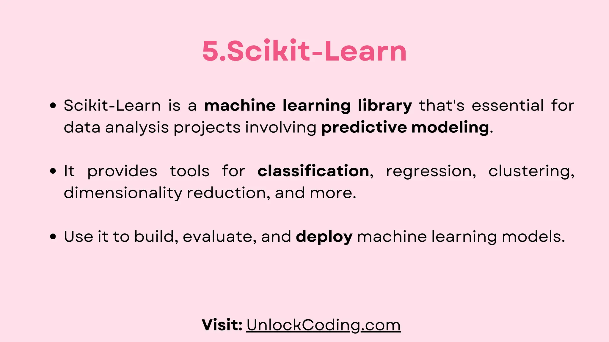 Scikit-Learn is a machine learning library that's essential for
data analysis projects involving predictive modeling.
It provides tools for classification, regression, clustering,
dimensionality reduction, and more.
Use it to build, evaluate, and deploy machine learning models.
5.Scikit-Learn
Visit: UnlockCoding.com
 