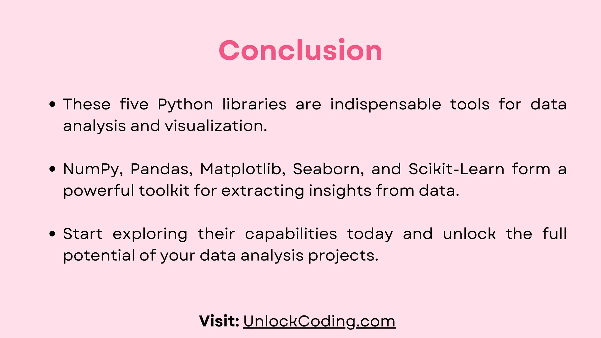 These five Python libraries are indispensable tools for data
analysis and visualization.
NumPy, Pandas, Matplotlib, Seaborn, and Scikit-Learn form a
powerful toolkit for extracting insights from data.
Start exploring their capabilities today and unlock the full
potential of your data analysis projects.
Conclusion
Visit: UnlockCoding.com
 