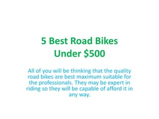 5 Best Road Bikes
Under $500
All of you will be thinking that the quality
road bikes are best maximum suitable for
the professionals. They may be expert in
riding so they will be capable of afford it in
any way.
 