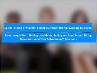 Sales: Finding prospects. Selling customer brand. Winning business.
Talent Acquisition: Finding candidates. Selling employer brand. Hiring.
There are similarities between both functions.
 