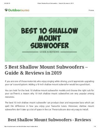 2/22/2019 5 Best Shallow Mount Subwoofers – Guide & Reviews in 2019
https://outdoorsumo.com/best-shallow-mount-subwoofers/ 1/8
Home
5 Best Shallow Mount Subwoofers –
Guide & Reviews in 2019
If you are one of those motorists who enjoy singing while driving, you’d appreciate upgrading
your car’s sound system. Adding a 10 inch shallow mount subwoofer would be a good start.
You can look for the best 10 shallow mount subwoofer models and choose the right sub for
your car.There’s a reason why 10 inch shallow mount subwoofers are very popular among
motorists.
The best 10 inch shallow mount subwoofer can produce clear and responsive bass which can
spell the di erence in how you enjoy your favourite tunes. Moreover, shallow mount
subwoofers don’t take up a lot of space in the car. These subs are also very easy to install.
Best Shallow Mount Subwoofers - Reviews
 