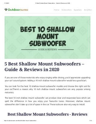 1/1/2020 5 Best Shallow Mount Subwoofers – Guide & Reviews in 2020
https://outdoorsumo.com/best-shallow-mount-subwoofers/ 1/10
Home Subwoofers Speakers Amplifiers
5 Best Shallow Mount Subwoofers –
Guide & Reviews in 2020
If you are one of those motorists who enjoy singing while driving, you’d appreciate upgrading
your car’s sound system. Adding a 10 inch shallow mount subwoofer would be a good start.
You can look for the best 10 shallow mount subwoofer models and choose the right sub for
your car.There’s a reason why 10 inch shallow mount subwoofers are very popular among
motorists.
The best 10 inch shallow mount subwoofer can produce clear and responsive bass which can
spell the di erence in how you enjoy your favourite tunes. Moreover, shallow mount
subwoofers don’t take up a lot of space in the car. These subs are also very easy to install.
Best Shallow Mount Subwoofers - Reviews
 