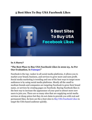 5 Best Sites To Buy USA Facebook Likes
In A Hurry?
“The Best Place to Buy USA Facebook Likes in 2022-23, As Per
Our Evaluation, Is Famups!”
Facebook is the top- ranker in all social media platforms, it allows you to
market your brand, business, and services to grow more and earn profit.
Social media marketing is trending and one of the best ways to target more
audiences is by using social media platforms. Mostly all the small to
medium brands and companies are targeting Facebook to grow their brand
name, or services by creating pages on Facebook. Buying Facebook likes is
the best way to increase the appearance of your post to attract more new
users to join you. There are so many sites that are supplying social media
services at cheap prices but they do not claim to provide you with real and
permanent likes. So here are the 5 best sites to Buy USA Facebook Likes to
target the USA-based audience quickly.
 