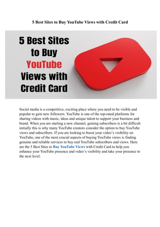 5 Best Sites to Buy YouTube Views with Credit Card
Social media is a competitive, exciting place where you need to be visible and
popular to gain new followers. YouTube is one of the top-rated platforms for
sharing videos with music, ideas and unique talent to support your business and
brand. When you are starting a new channel, gaining subscribers is a bit difficult
initially this is why many YouTube creators consider the option to buy YouTube
views and subscribers. If you are looking to boost your video’s visibility on
YouTube, one of the most crucial aspects of buying YouTube views is finding
genuine and reliable services to buy real YouTube subscribers and views. Here
are the 5 Best Sites to Buy YouTube Views with Credit Card to help you
enhance your YouTube presence and video’s visibility and take your presence to
the next level.
 
