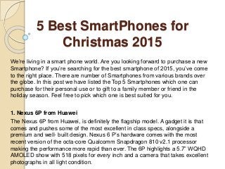 5 Best SmartPhones for
Christmas 2015
We’re living in a smart phone world. Are you looking forward to purchase a new
Smartphone? If you’re searching for the best smartphone of 2015, you’ve come
to the right place. There are number of Smartphones from various brands over
the globe. In this post we have listed the Top 5 Smartphones which one can
purchase for their personal use or to gift to a family member or friend in the
holiday season. Feel free to pick which one is best suited for you.
1. Nexus 6P from Huawei
The Nexus 6P from Huawei, is definitely the flagship model. A gadget it is that
comes and pushes some of the most excellent in class specs, alongside a
premium and well- built design. Nexus 6 P’s hardware comes with the most
recent version of the octa-core Qualcomm Snapdragon 810 v2.1 processor
making the performance more rapid than ever. The 6P highlights a 5.7” WQHD
AMOLED show with 518 pixels for every inch and a camera that takes excellent
photographs in all light condition.
 