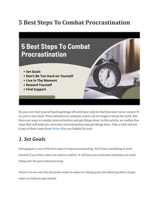 5 Best Steps To Combat Procrastination
Do you ever find yourself putting things off until later, only to find that later never comes? If
so, you’re not alone. Procrastination is common, and it can be tough to break the habit. But
there are ways to combat procrastination and get things done. In this article, we outline five
steps that will help you overcome procrastination and get things done. Take a look and see
if any of these ways from Virtue Map are helpful for you!
1. Set Goals
Setting goals is one of the best ways to stop procrastinating. You’ll have something to work
towards if you know what you want to achieve. It will keep you motivated and help you avoid
falling into the procrastination trap.
There’s no one-size-fits-all answer when it comes to setting goals, but following these simple
steps can help you get started:
 