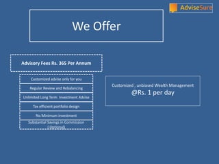 Advisory Fees Rs. 365 Per Annum
Customized advise only for you
Unlimited Long Term Investment Advise
Tax efficient portfolio design
No Minimum investment
Regular Review and Rebalancing
Substantial Savings in Commission
( Optional)
Customized , unbiased Wealth Management
@Rs. 1 per day
We Offer
 