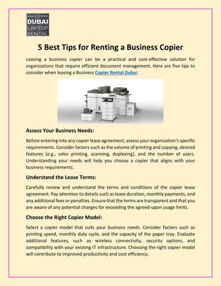 5 Best Tips for Renting a Business Copier
Leasing a business copier can be a practical and cost-effective solution for
organizations that require efficient document management. Here are five tips to
consider when leasing a Business Copier Rental Dubai:
Assess Your Business Needs:
Before entering into any copier lease agreement, assess your organization's specific
requirements. Consider factors such as the volume of printing and copying, desired
features (e.g., color printing, scanning, duplexing), and the number of users.
Understanding your needs will help you choose a copier that aligns with your
business requirements.
Understand the Lease Terms:
Carefully review and understand the terms and conditions of the copier lease
agreement. Pay attention to details such as lease duration, monthly payments, and
any additional fees or penalties. Ensure that the terms are transparent and that you
are aware of any potential charges for exceeding the agreed-upon usage limits.
Choose the Right Copier Model:
Select a copier model that suits your business needs. Consider factors such as
printing speed, monthly duty cycle, and the capacity of the paper tray. Evaluate
additional features, such as wireless connectivity, security options, and
compatibility with your existing IT infrastructure. Choosing the right copier model
will contribute to improved productivity and cost efficiency.
 