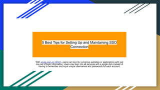 5 Best Tips for Setting Up and Maintaining SSO
Connection
With single sign-on (SSO), users can log into numerous websites or applications with just
one set of login information. Users may sign into all services with a single click instead of
having to remember and input unique usernames and passwords for each account.
 