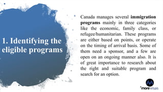 1. Identifying the
eligible programs
Canada manages several immigration
programs mainly in three categories
like the economic, family class, or
refugee/humanitarian. These programs
are either based on points, or operate
on the timing of arrival basis. Some of
them need a sponsor, and a few are
open on an ongoing manner also. It is
of great importance to research about
the right and suitable program and
search for an option.
 