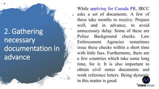 2. Gathering
necessary
documentation in
advance
While applying for Canada PR, IRCC
asks a set of documents. A few of
these take months to receive. Prepare
well, and in advance, to avoid
unnecessary delay. Some of these are
Police Background checks. Law
Enforcement Agencies sometimes
issue these checks within a short time
with little fuss. Furthermore, there are
a few countries which take some long
time, for it. It is also important to
obtain civil status documents and
work reference letters. Being dynamic
in this matter is good.
 