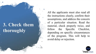 3. Check them
thoroughly
All the applicants must also read all
the instructions clearly, confirm their
assumptions, and address the concern
of a particular situation. Read the
material, check properly twice, and
follow the Specific Checklist,
depending on specific circumstances
of the program. This will help to
avoid delay or rejection.
 