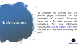 4. Be accurate
Be complete and accurate and also
provide proper explanation for non
submission of requested documents.
Never say a lie while pursuing the
application. Any false information
regarding the Canada Express Entry pool,
can lead to a ban from re-entering the
pool.
 