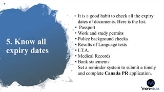 5. Know all
expiry dates
It is a good habit to check all the expiry
dates of documents. Here is the list.
• Passport
• Work and study permits
• Police background checks
• Results of Language tests
• I.T.A.
• Medical Records
• Bank statements
Set a reminder system to submit a timely
and complete Canada PR application.
 