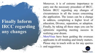 Finally Inform
IRCC regarding
any changes
Moreover, it is of extreme importance to
carry out the necessary procedure of IRCC.
Inform IRCC regarding any changes of
circumstances in all the issues concerning
the application. The issues can be a change
in address, completing a higher level of
education, Divorce, separation, or adoption.
Finally, by taking all these steps you can be
optimistic regarding meeting success in
realizing your dream.
MoreVisas have been guiding the overseas
applicants in all trending and timely matters.
Please stay in touch with us for any queries
and suggestions.
 
