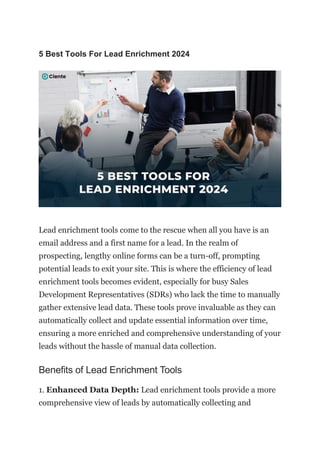 5 Best Tools For Lead Enrichment 2024
Lead enrichment tools come to the rescue when all you have is an
email address and a first name for a lead. In the realm of
prospecting, lengthy online forms can be a turn-off, prompting
potential leads to exit your site. This is where the efficiency of lead
enrichment tools becomes evident, especially for busy Sales
Development Representatives (SDRs) who lack the time to manually
gather extensive lead data. These tools prove invaluable as they can
automatically collect and update essential information over time,
ensuring a more enriched and comprehensive understanding of your
leads without the hassle of manual data collection.
Benefits of Lead Enrichment Tools
1. Enhanced Data Depth: Lead enrichment tools provide a more
comprehensive view of leads by automatically collecting and
 