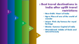5 Best travel destinations in
India after uplift travel
restrictions
• New Delhi- Heart of India
• Agra- Place of one of the world of
wonder
• Jaipur- Pink city famous for royal
heritage
• Shimla- Summer Capital of India
• Uttarakhand- Adobe of Gods and
natural beauty
2
1
3
5
4
 