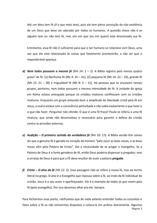 Página 3
Até um Ateu tem fé (é o que mais tem), pois ele tem plena convicção da não existência
de um Deus que deve ser adorado por todos os humanos. A questão chave não é se
alguém tem ou não tem fé, mas sim em que (ou em quem) está direcionada sua fé.
Entretanto, essa fé não é suficiente para que o ser humano se relacione com Deus, uma
vez que ela está relacionada às coisas que fatalmente acontecerão, a não ser que o
imponderável apareça.
d) Nem todos possuem a mesma fé (Rm 14: 1 – 2). A Bíblia registra pelo menos quatro
graus¹ de fé: (1) Nenhuma fé (Mc 4: 35 – 41), (2) pequena fé (Mt 14: 22 – 33), grande fé
(Mt 15: 21 – 28) e inigualável fé (Mt 8: 5 – 15). Há pessoas que se encaixam nesses
grupos, portanto, nem todas possuem a mesma intensidade de fé. A unidade da igreja
em Roma estava ameaçada porque os cristãos maduros conflitavam com os cristãos
imaturos. Enquanto um grupo entendia bem a amplitude da liberdade cristã pela fé em
Jesus, o outro estava com a consciência perturbada e não sabia exatamente o que fazer e
o que não fazer. Perguntar não ofende: O que é uma fé fraca? Paulo se referiu a uma fé
imatura, que ainda não desenvolveu o necessário para garantir a defesa do cristão
contra as pressões externas.
e) Audição – O primeiro sentido da verdadeira fé (Rm 10: 17). A Bíblia versão Kim James
diz que a genuína fé é gerada no coração do homem “pelo ouvir as boas novas, e as boas
novas vêm pela Palavra de Cristo”. Daí a necessidade de se pregar o evangelho. Se a
Palavra de Deus é a fonte geradora de fé, então Deus poderia dispensar o pregador; mas
o arranjo de Deus é para que a FÉ deva resultar de ouvir a palavra pregada.
f) Cristo – O alvo da fé (Hb 12: 2). Essa passagem não se refere a nossa fé, mas ao termo
literal no grego. O alvo é o Evangelho que repousa sobre a fé, ao invés da fé individual do
cristão. Jesus é o seu autor e aperfeiçoador. Ele é o exemplo de todos os que vivem pela
fé (pelo evangelho). Por isso devemos olhar pra ele. Sempre.
Para fecharmos esse ponto, ratificamos que de nada adianta entender todos os conceitos e
fatos sobre a fé se não estivermos dispostos a coloca-la em prática diariamente. Algumas
 
