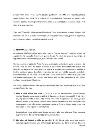Página 4
pessoas falam muito sobre a fé, mas é tudo o que fazem – falar. Mas suas vidas não reflete o
poder de Deus. Em 1Co 4: 18 – 20 Paulo diz que o Reino de Deus deve ser vivido, e não
discutido apenas. Há uma grande diferença entre conhecer todos os conceitos sobre a fé e
viver de acordo com eles.
Viver pela fé significa deixar nossa vida mostrar (naturalmente) que o poder de Deus está
realmente em nós. E isso só é possível com um relacionamento pessoal, profundo e contínuo
entre o homem e Deus, mediado e regulado pela fé.
2. ESPERANÇA (1Co 15: 19).
O Dicionário Michaelis define esperança como o “ato de esperar”, trazendo a ideia de
expectativa na aquisição de um bem que se deseja. Na tríade da graça, a esperança é a
segunda das três virtudes teológicas, cujo símbolo é uma âncora.
No texto acima, o apóstolo Paulo faz uma declaração contundente para os cristãos de
Corinto. Mas por quê? Na época de Paulo, o cristianismo frequentemente levava uma
pessoa à perseguição, ao ostracismo² em relação à família e, em muitos casos, à pobreza.
Porém, existiam alguns benefícios materiais de ser um cristão naquela sociedade.
Certamente não era um passo a mais na escala social ou na carreira. O fato é que, se Cristo
não tivesse ressuscitado, os cristãos não teriam seus pecados perdoados e não teriam
qualquer esperança de vida eterna.
Isto posto, apresentaremos três questões essenciais acerca da esperança do cristão, para
nossa reflexão. São elas:
1) Ela é a chave para a vida cristã (1Co 15: 54 – 56, 58). Quando Jesus ressuscitou dos
mortos, Deus tornou a aparente vitória de Satanás em derrota concreta (Cl 2: 15; Hb 2:
14, 15). Desse modo, a morte não é mais uma fonte de apreensão ou medo, porque
Cristo a venceu e, um dia nós também a venceremos. Desta forma, a lei não nos tornará
mais pecadores por não sermos capazes de guarda-la. A morte foi derrotada e, por essa
razão, temos uma esperança além-túmulo.
Em virtude da ressurreição, nada do que fazemos é vão, pois saber que Cristo ganhou a
suprema vitória deve afetar o modo como vivemos hoje.
2) Ela não está limitada a vida terrena (2Co 4: 18). Nossa maior esperança quando
estamos experimentando uma enfermidade, perseguição ou dor é a certeza de que a
 