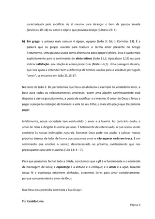 Página 6
caracterizada pelo sacrifício de si mesmo para alcançar o bem da pessoa amada
(Levíticos 19: 18) ou obter o objeto que provoca desejo (Gênesis 27: 4).
b) Em grego, a palavra mais comum é ágape, agapao (João 3: 16; 1 Coríntios 13). É a
palavra que os gregos usaram para traduzir o termo amor presente no Antigo
Testamento. Uma palavra usada como alternativa para agape é phileo. Esta é usada mais
explicitamente para o sentimento de afeto íntimo (João 11,3; Apocalipse 3,19) ou para
indicar satisfação em relação às coisas prazerosas (Mateus 6,5). Uma passagem clássica,
que nos ajuda a entender bem a diferença de termos usados para o vocábulo português
"amor", se encontra em João 21,15-17.
No texto de João 3: 16, percebemos que Deus estabeleceu o exemplo do verdadeiro amor, a
base para todos os relacionamentos amorosos: quem ama alguém carinhosamente está
disposto a dar-se gratuitamente, a ponto de sacrificar a si mesmo. O amor de Deus o levou a
pagar o preço da redenção do homem: a vida de seu Filho; o mais alto preço que Ele poderia
pagar.
Infelizmente, nossa sociedade tem confundido o amor e a luxúria. Ao contrário desta, o
amor de Deus é dirigido às outras pessoas. É totalmente desinteressado, o que acaba sendo
contrário às nossas inclinações naturais. Somente Deus pode nos ajudar a colocar nossos
próprios desejos de lado, de forma que possamos amar e não esperar nada em troca. É um
sentimento que envolve o serviço desinteressado ao próximo, evidenciando que nos
preocupamos uns com os outros (1Co 13: 4 – 7).
Para que possamos fechar toda a tríade, concluímos que a fé é o fundamente e o conteúdo
da mensagem de Deus; a esperança é a atitude e o enfoque; e o amor é a ação. Quando
nossa fé e esperança estiverem alinhadas, estaremos livres para amar completamente,
porque compreenderá o amor de Deus.
Que Deus nos preencha com toda a Sua Graça!
Por Linaldo Lima
 
