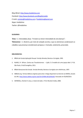 Página 7
Blog Oficial: http://www.linaldolima.com
Facebook: http://www.facebook.com/BlogDeLinaldo
E-mails: contato@linaldolima.com / linaldolima@gmail.com
Skype: linaldolima
Twitter: @linaldolima
GLOSSÁRIO:
¹Grau – 1. Intensidade, força. “A maior ou menor intensidade de uma doença”;
²Ostracismo – 1. Desterro, por meio de votação secreta, a que os atenienses condenavam os
cidadãos cuja presença consideravam perigosa; 2. Exclusão, isolamento, proscrição.
BIBLIOGRAFIAS:
1. BÍBLIA de Estudo Aplicação Pessoal. Versão Almeida, Revista e Corrigida, 1995
2. NUNES, Pr. Wilson. Cartas aos Tessalonicenses – Lição 2: O modelo de uma igreja ideal. 1ª Ed.
São Paulo, Cristã Evangélica, 2011.
3. BÍBLIA Devocional de Estudo. Versão Almeida, Revista e Corrigida com referências, 1997.
4. ABIBLIA.org. Termos bíblicos originais para amor. Artigo disponível na internet via WWW, através
da URL: http://www.abiblia.org/ver.php?id=2978#.U0C3yPldUk0. Acessado em 05/04/2014.
5. SWINDOLL, Charles R. Jesus, o maior de todos. 1ª Ed. Mundo Cristão, 2008.
 