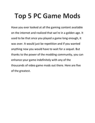 Top 5 PC Game Mods
Have you ever looked at all the gaming content available
on the internet and realized that we’re in a golden age. It
used to be that once you played a game long enough, it
was over. It would just be repetition and if you wanted
anything new you would have to wait for a sequel. But
thanks to the power of the modding community, you can
enhance your game indefinitely with any of the
thousands of video game mods out there. Here are five
of the greatest.

 