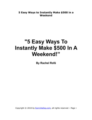 5 Easy Ways to Instantly Make $500 in a
                  Weekend




    "5 Easy Ways To
Instantly Make $500 In A
       Weekend!”
                     By Rachel Rofé




Copyright © 2010 by Earn1KaDay.com, all rights reserved – Page 1
 