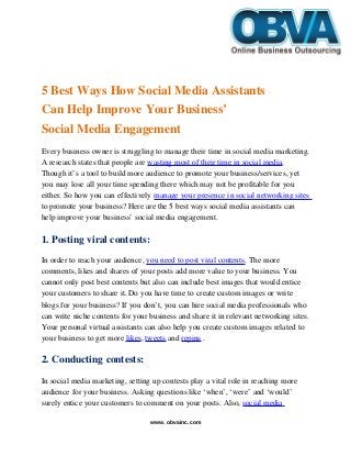    
5 Best Ways How Social Media Assistants 
Can Help Improve Your Business’ 
Social Media Engagement
Every business owner is struggling to manage their time in social media marketing. 
A research states that people are wasting most of their time in social media. 
Though it’s a tool to build more audience to promote your business/services, yet 
you may lose all your time spending there which may not be profitable for you 
either. So how you can effectively manage your presence in social networking sites 
to promote your business? Here are the 5 best ways social media assistants can 
help improve your business’ social media engagement.
1. Posting viral contents:
In order to reach your audience, you need to post viral contents. The more 
comments, likes and shares of your posts add more value to your business. You 
cannot only post best contents but also can include best images that would entice 
your customers to share it. Do you have time to create custom images or write 
blogs for your business? If you don’t, you can hire social media professionals who 
can write niche contents for your business and share it in relevant networking sites. 
Your personal virtual assistants can also help you create custom images related to 
your business to get more likes, tweets and repins .
2. Conducting contests:
In social media marketing, setting up contests play a vital role in reaching more 
audience for your business. Asking questions like ‘when’, ‘were’ and ‘would’ 
surely entice your customers to comment on your posts. Also, social media 
www. obvainc.com
 