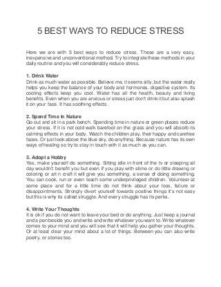 5 BEST WAYS TO REDUCE STRESS
Here we are with 5 best ways to reduce stress. These are a very easy,
inexpensive and unconventional method. Try to integrate these methods in your
daily routine and you will considerably reduce stress.
1. Drink Water
Drink as much water as possible. Believe me, it seems silly, but the water really
helps you keep the balance of your body and hormones, digestive system. Its
cooling effects keep you cool. Water has all the health, beauty and living
benefits. Even when you are anxious or stress just don’t drink it but also splash
it on your face. It has soothing effects.
2. Spend Time in Nature
Go out and sit in a park bench. Spending time in nature or green places reduce
your stress. If it is not cold walk barefoot on the grass and you will absorb its
calming effects in your body. Watch the children play, their happy and carefree
faces. Or just look above the blue sky, do anything. Because nature has its own
ways of healing so try to stay in touch with it as much as you can.
3. Adopt a Hobby
Yes, make yourself do something. Sitting idle in front of the tv or sleeping all
day wouldn’t benefit you but even if you play with slime or do little drawing or
coloring or art n craft it will give you something, a sense of doing something.
You can cook, run or even teach some underprivileged children. Volunteer at
some place and for a little time do not think about your loss, failure or
disappointments. Strongly divert yourself towards positive things it’s not easy
but this is why its called struggle. And every struggle has its perks.
4. Write Your Thoughts
It is ok if you do not want to leave your bed or do anything. Just keep a journal
and a pen beside you and write and write whatever you want to. Write whatever
comes to your mind and you will see that it will help you gather your thoughts.
Or at least clear your mind about a lot of things. Between you can also write
poetry, or stories too.
 
